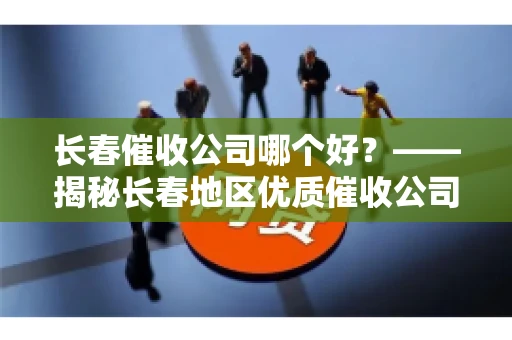 长春催收公司哪个好？——揭秘长春地区优质催收公司
