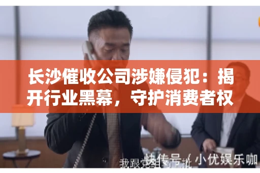 长沙催收公司涉嫌侵犯：揭开行业黑幕，守护消费者权益
