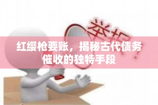 红缨枪要账,揭秘古代债务催收的独特手段 红缨枪要账,揭秘古代债务催收的独特手段
